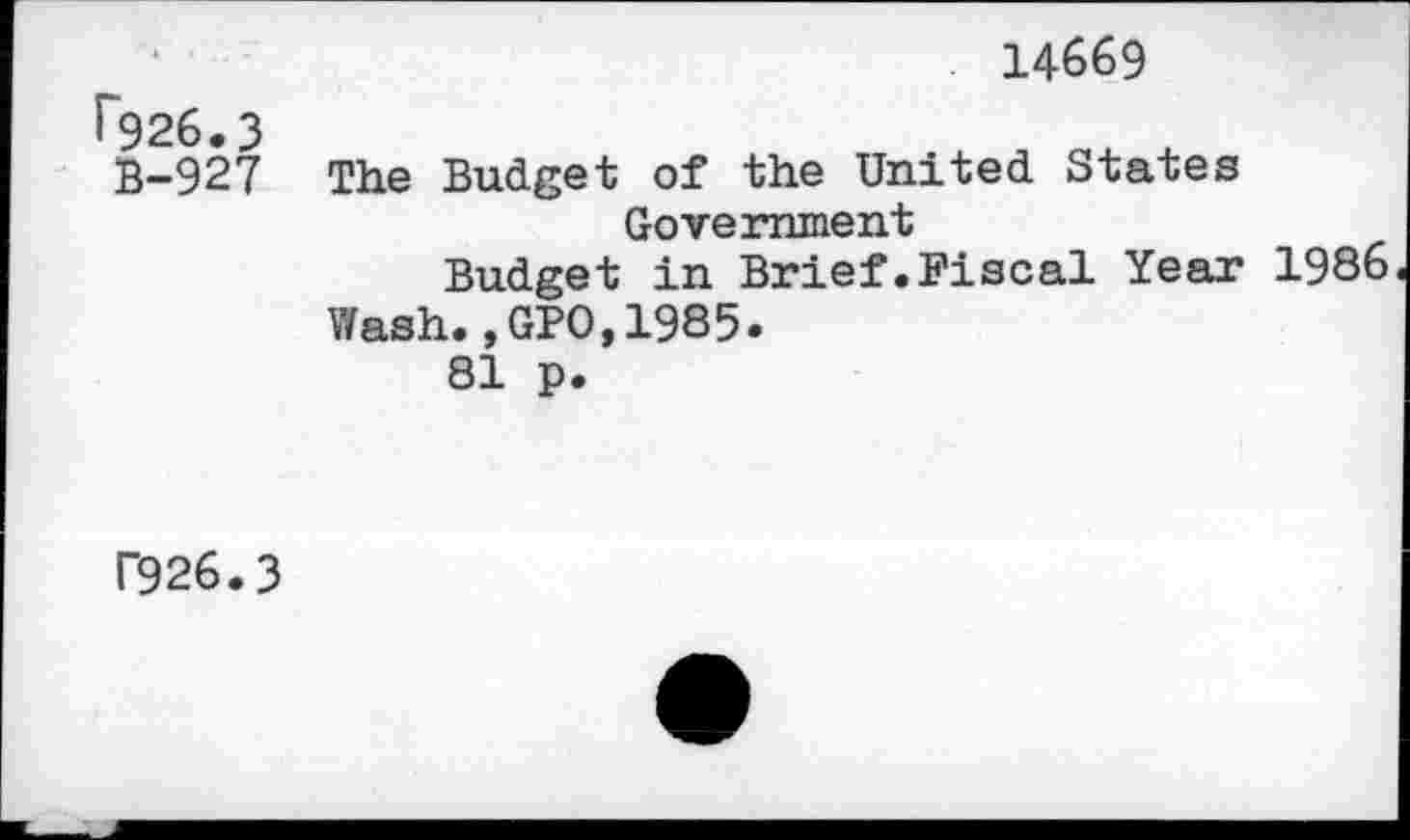 ﻿14669
r926.3
B-927
The Budget of the United States Government
Budget in Brief.Fiscal Year 1986 Wash.,GPO,1985.
81 p.
f926.3